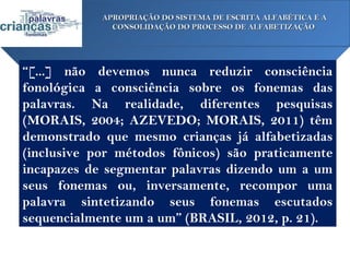 APROPRIAÇÃO DO SISTEMA DE ESCRITA ALFABÉTICA E A
              CONSOLIDAÇÃO DO PROCESSO DE ALFABETIZAÇÃO




“[...] não devemos nunca reduzir consciência
fonológica a consciência sobre os fonemas das
palavras. Na realidade, diferentes pesquisas
(MORAIS, 2004; AZEVEDO; MORAIS, 2011) têm
demonstrado que mesmo crianças já alfabetizadas
(inclusive por métodos fônicos) são praticamente
incapazes de segmentar palavras dizendo um a um
seus fonemas ou, inversamente, recompor uma
palavra sintetizando seus fonemas escutados
sequencialmente um a um” (BRASIL, 2012, p. 21).
 