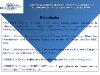 APROPRIAÇÃO DO SISTEMA DE ESCRITA ALFABÉTICA E A
                       CONSOLIDAÇÃO DO PROCESSO DE ALFABETIZAÇÃO



                              Referências
AZEVEDO, Silvia S.; MORAIS, Artur Gomes. Conhecimentos fonêmicos de
crianças concluindo a alfabetização. Monografia (Especialização em
Alfabetização) - Universidade Federal de Pernambuco, Recife, 2011.

BRASIL, Conselho Nacional de Educação/Câmara de Educação Básica. Diretrizes
Operacionais para a Educação Básica nas escolas do Campo. Brasília: MEC,
2002.

BRASIL, Ministério da Educação, Cadernos Pedagógicos do ProJovem Campo –
Saberes da Terra. Brasília: MEC/SECAD, 2008.

FERREIRO, Emília. Reflexões sobre alfabetização. São Paulo: Cortez, 1985.

FERREIRO, Emília e TEBEROSKY, Ana. A psicogênese da língua escrita.
Porto Alegre: Artes Médicas, 1986.
 