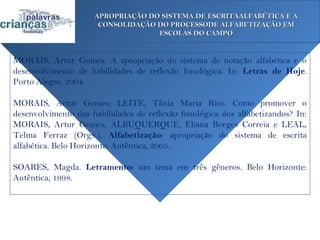 APROPRIAÇÃO DO SISTEMA DE ESCRITAALFABÉTICA E A
                      CONSOLIDAÇÃO DO PROCESSODE ALFABETIZAÇÃO EM
                                   ESCOLAS DO CAMPO


MORAIS, Artur Gomes. A apropriação do sistema de notação alfabética e o
desenvolvimento de habilidades de reflexão fonológica. In: Letras de Hoje.
Porto Alegre, 2004.

MORAIS, Artur Gomes; LEITE, Tânia Maria Rios. Como promover o
desenvolvimento das habilidades de reflexão fonológica dos alfabetizandos? In:
MORAIS, Artur Gomes, ALBUQUERQUE, Eliana Borges Correia e LEAL,
Telma Ferraz (Orgs.). Alfabetização: apropriação do sistema de escrita
alfabética. Belo Horizonte: Autêntica, 2005.

SOARES, Magda. Letramento: um tema em três gêneros. Belo Horizonte:
Autêntica, 1998.
 