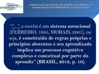 APROPRIAÇÃO DO SISTEMA DE ESCRITA ALFABÉTICA E A
           CONSOLIDAÇÃO DO PROCESSO DE ALFABETIZAÇÃO




 “[...] a escrita é um sistema notacional
(FERREIRO, 1985, MORAIS, 2005), ou
seja, é constituído de regras próprias e
princípios abstratos e seu aprendizado
      implica um processo cognitivo
  complexo e conceitual por parte do
    aprendiz” (BRASIL, 2012, p. 10).
 