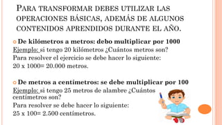 PARA TRANSFORMAR DEBES UTILIZAR LAS
OPERACIONES BÁSICAS, ADEMÁS DE ALGUNOS
CONTENIDOS APRENDIDOS DURANTE EL AÑO.
 De kilómetros a metros: debo multiplicar por 1000
Ejemplo: si tengo 20 kilómetros ¿Cuántos metros son?
Para resolver el ejercicio se debe hacer lo siguiente:
20 x 1000= 20.000 metros.
 De metros a centímetros: se debe multiplicar por 100
Ejemplo: si tengo 25 metros de alambre ¿Cuántos
centímetros son?
Para resolver se debe hacer lo siguiente:
25 x 100= 2.500 centímetros.
 