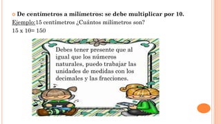  De centímetros a milímetros: se debe multiplicar por 10.
Ejemplo:15 centímetros ¿Cuántos milímetros son?
15 x 10= 150
Debes tener presente que al
igual que los números
naturales, puedo trabajar las
unidades de medidas con los
decimales y las fracciones.
 