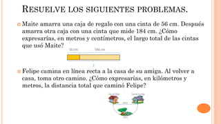 RESUELVE LOS SIGUIENTES PROBLEMAS.
 Maite amarra una caja de regalo con una cinta de 56 cm. Después
amarra otra caja con una cinta que mide 184 cm. ¿Cómo
expresarías, en metros y centímetros, el largo total de las cintas
que usó Maite?
 Felipe camina en línea recta a la casa de su amiga. Al volver a
casa, toma otro camino. ¿Cómo expresarías, en kilómetros y
metros, la distancia total que caminó Felipe?
 