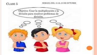 CLASE 5
Objetivo: Usar la multiplicación o la
división para resolver problemas de
división.
SEMANA DEL 19 AL 23 DE OCTUBRE
 