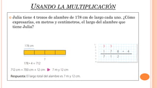 USANDO LA MULTIPLICACIÓN
 Julia tiene 4 trozos de alambre de 178 cm de largo cada uno. ¿Cómo
expresarías, en metros y centímetros, el largo del alambre que
tiene Julia?
 