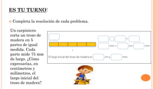 ES TU TURNO!
 Completa la resolución de cada problema.
Un carpintero
corta un trozo de
madera en 5
partes de igual
medida. Cada
parte mide 75 mm
de largo. ¿Cómo
expresarías, en
centímetros y
milímetros, el
largo inicial del
trozo de madera?
 