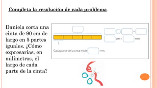 Daniela corta una
cinta de 90 cm de
largo en 5 partes
iguales. ¿Cómo
expresarías, en
milímetros, el
largo de cada
parte de la cinta?
Completa la resolución de cada problema.
 