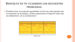 RESUELVE EN TU CUADERNO LOS SIGUIENTES
PROBLEMAS.
 Carolina tiene sus juguetes guardados en las tres cajas iguales que
se muestran en la imagen. ¿Cómo expresarías el largo de cada caja
en milímetros?, ¿Y en centímetros?
 