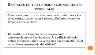 RESUELVE EN TU CUADERNO LOS SIGUIENTES
PROBLEMAS.
 Marcos compró 81 m de tela para hacer uniformes y los
cortó equitativamente en 9 trozos. ¿Cuántos metros de
largo tiene cada trozo?
 El mástil de la bandera de un colegio mide
aproximadamente 6 m de altura. Un edificio ubicado
detrás des mástil mide 65 veces más que el mástil. ¿Cuál
es la altura aproximada del edificio?
 