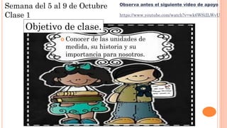  Conocer de las unidades de
medida, su historia y su
importancia para nosotros.
Semana del 5 al 9 de Octubre
Clase 1
Observa antes el siguiente video de apoyo
https://www.youtube.com/watch?v=wk6WSiILWvU
Objetivo de clase.
 