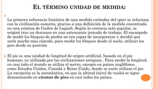EL TÉRMINO UNIDAD DE MEDIDA:

La primera referencia histórica de una medida estándar del «pie» se relaciona
con la civilización sumeria, gracias a una definición de la medida encontrada
en una estatua de Gudea de Lagash. Según la creencia más popular, se
originó tras un descanso en una extenuante jornada de trabajo. El encargado
de medir los bloques de piedra no era capaz de incorporarse y decidió que
sería mucho más cómodo, para medir los bloques desde el suelo, utilizar los
pies desde su posición
 El pie es una unidad de longitud de origen artificial, basada en el pie
humano, ya utilizada por las civilizaciones antiguas.. Para medir la longitud,
en casi todo el mundo se utiliza el metro, excepto en países anglófonos
como Estados Unidos, Canadá y Reino Unido, donde se suele utilizar el pie.
La excepción es la aeronáutica, en que la altitud (nivel de vuelo) se sigue
denominando en cientos de pies en casi todos los países.
 