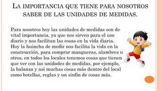 LA IMPORTANCIA QUE TIENE PARA NOSOTROS
SABER DE LAS UNIDADES DE MEDIDAS.
Para nosotros hoy las unidades de medidas son de
vital importancia, ya que nos sirven para el uso
diario y nos facilitan las cosas en la vida diaria.
Hoy la huincha de medir nos facilita la vida en la
construcción, para comprar mangueras, alambres u
otros, en todos los locales tenemos cosas que tienen
que ver con las unidades de medidas, por ejemplo,
la balanza y así muchas cosas más dentro del local
como botellas, reglas y un sinfín de cosas más.
 