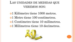 LAS UNIDADES DE MEDIDAS QUE
VEREMOS SON:
1 Kilómetro tiene 1000 metros.
1 Metro tiene 100 centímetros.
1 Centímetro tiene 10 milímetros.
1 Milímetros tiene 10 decímetros.
 