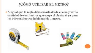 ¿CÓMO UTILIZAR EL METRO?
 Al igual que la regla debes usarlo desde el cero y ver la
cantidad de centímetros que ocupa el objeto, si ya pasa
los 100 centímetros hablamos de 1 metro.
 