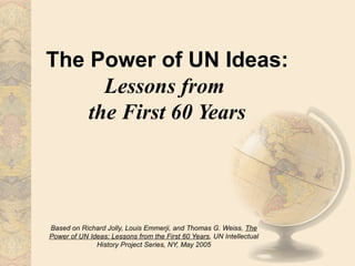 The Power of UN Ideas:
      Lessons from
    the First 60 Years




Based on Richard Jolly, Louis Emmerji, and Thomas G. Weiss, The
Power of UN Ideas: Lessons from the First 60 Years, UN Intellectual
              History Project Series, NY, May 2005
 