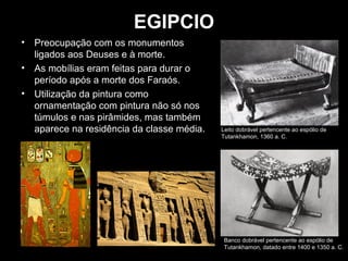 EGIPCIO
•

Preocupação com os monumentos
ligados aos Deuses e à morte.
• As mobílias eram feitas para durar o
período após a morte dos Faraós.
• Utilização da pintura como
ornamentação com pintura não só nos
túmulos e nas pirâmides, mas também
aparece na residência da classe média.

Leito dobrável pertencente ao espólio de
Tutankhamon, 1360 a. C.

Banco dobrável pertencente ao espólio de
Tutankhamon, datado entre 1400 e 1350 a. C.

 