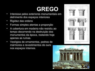 GREGO
• Interesse pelos exteriores monumentais em
detrimento dos espaços interiores
• Rigidez das ordens
• Formas simples atentas a proporção
• A cobertura em madeira não resistiu ao
tempo decorrendo na destruição dos
monumentos da época, restando hoje
apenas as ruínas.
• Vestígios de ornamentos, pedras de
mármores e revestimentos de ouro
nos espaços internos.

 