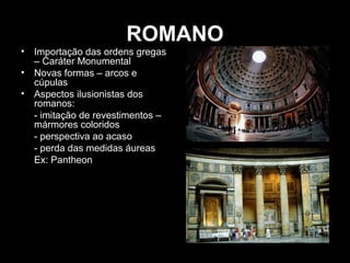 ROMANO
•
•
•

Importação das ordens gregas
– Caráter Monumental
Novas formas – arcos e
cúpulas
Aspectos ilusionistas dos
romanos:
- imitação de revestimentos –
mármores coloridos
- perspectiva ao acaso
- perda das medidas áureas
Ex: Pantheon

 