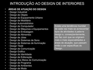 INTRODUÇÃO AO DESIGN DE INTERIORES
•
•
•
•
•
•
•
•
•
•
•
•
•
•
•
•
•
•
•
•
•
•

ÁREAS DE ATUAÇÃO DO DESIGN
· Design Industrial
· Design do Objeto
· Design do Equipamento Urbano
· Design de Mobiliário
· Design Automobilístico
· Design de Computador
· Design de Máquinas e Equipamentos
· Design de Embalagem
· Design de Alimentos
· Design de Jóias
· Design de Sistemas de Sons
· Design de Sistemas de Iluminação
· Design Têxtil
· Design de Comunicação
· Design Gráfico
· Design de Identidade
· Design de Editoração
· Design dos Meios de Comunicação
· Design de Programa
· Design de Ambientes
· Design de Moda

Existe uma tendência mundial
Existe uma tendência mundial
de cada vez mais se acrescentar
de cada vez mais se acrescentar
tipos de atividades à palavra
tipos de atividades à palavra
design e, conseqüentemente,
design e, conseqüentemente,
isto faz com que se originem
isto faz com que se originem
mais e mais especialidades e
mais e mais especialidades e
áreas de atuação, que passam
áreas de atuação, que passam
então a ser específicas do
então a ser específicas do
Design.
Design.

 