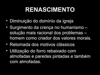 RENASCIMENTO
• Diminuição do domínio da igreja
• Surgimento da crença no humanismo –
solução mais racional dos problemas –
homem como criador dos valores morais.
• Retomada dos motivos clássicos
• Utilização do forro rebaixado com
almofadas e paredes pintadas e também
com almofadas.

 