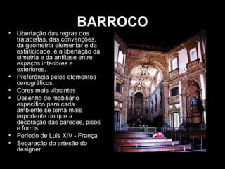 BARROCO
• Libertação das regras dos
tratadistas, das convenções,
da geometria elementar e da
estaticidade, é a libertação da
simetria e da antítese entre
espaços interiores e
exteriores.
• Preferência pelos elementos
cenográficos.
• Cores mais vibrantes
• Desenho do mobiliário
específico para cada
ambiente se torna mais
importante do que a
decoração das paredes, pisos
e forros.
• Período de Luis XIV - França
• Separação do artesão do
designer

 