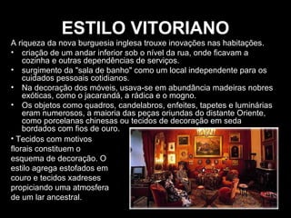 ESTILO VITORIANO
A riqueza da nova burguesia inglesa trouxe inovações nas habitações.
• criação de um andar inferior sob o nível da rua, onde ficavam a
cozinha e outras dependências de serviços.
• surgimento da "sala de banho" como um local independente para os
cuidados pessoais cotidianos.
• Na decoração dos móveis, usava-se em abundância madeiras nobres
exóticas, como o jacarandá, a rádica e o mogno.
• Os objetos como quadros, candelabros, enfeites, tapetes e luminárias
eram numerosos, a maioria das peças oriundas do distante Oriente,
como porcelanas chinesas ou tecidos de decoração em seda
bordados com fios de ouro.
• Tecidos com motivos
florais constituem o
esquema de decoração. O
estilo agrega estofados em
couro e tecidos xadreses
propiciando uma atmosfera
de um lar ancestral.

 