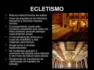 ECLETISMO
•
•
•

•
•
•
•

Mistura indiscriminada de estilos
Inicio da arquitetura de interiores
acessível a diversas classes
sociais.
A prosperidade criada pelo
comércio possibilita que cada vez
mais pessoas possam planejar
suas próprias casas.
A industrialização diminuiu o
custo do mobiliário e dos
materiais decorativos.
Surge livros e revistas
especializadas.
As mudanças passam a
acontecer de década para década
e não mais de século para século
Surgimento do movimento de
valorização do trabalho do
artesão.

 