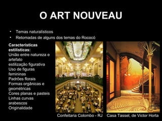 O ART NOUVEAU
•
•

Temas naturalísticos
Retomadas de alguns dos temas do Rococó

Características
estilísticas:
União entre natureza e
artefato
estilização figurativa
Uso de figuras
femininas
Padrões florais
Formas orgânicas e
geométricas
Cores planas e pasteis
Linhas curvas
arabescos
Originalidade
Confeitaria Colombo - RJ

Casa Tassel, de Victor Horta

 