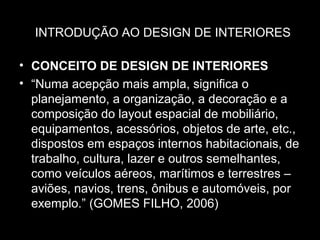INTRODUÇÃO AO DESIGN DE INTERIORES
• CONCEITO DE DESIGN DE INTERIORES
• “Numa acepção mais ampla, significa o
planejamento, a organização, a decoração e a
composição do layout espacial de mobiliário,
equipamentos, acessórios, objetos de arte, etc.,
dispostos em espaços internos habitacionais, de
trabalho, cultura, lazer e outros semelhantes,
como veículos aéreos, marítimos e terrestres –
aviões, navios, trens, ônibus e automóveis, por
exemplo.” (GOMES FILHO, 2006)

 