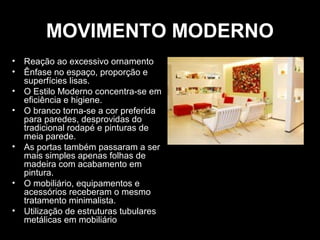 MOVIMENTO MODERNO
• Reação ao excessivo ornamento
• Ênfase no espaço, proporção e
superfícies lisas.
• O Estilo Moderno concentra-se em
eficiência e higiene.
• O branco torna-se a cor preferida
para paredes, desprovidas do
tradicional rodapé e pinturas de
meia parede.
• As portas também passaram a ser
mais simples apenas folhas de
madeira com acabamento em
pintura.
• O mobiliário, equipamentos e
acessórios receberam o mesmo
tratamento minimalista.
• Utilização de estruturas tubulares
metálicas em mobiliário

 