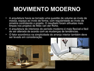 MOVIMENTO MODERNO
•

•
•

A arquitetura havia se tornado uma questão de volume ao invés de
massa, espaço ao invés de forma, com regularidade ao invés de
simetria controlando o projeto. O resultado foram silhuetas mais
limpas nos projetos de Mies van der Rohe.
A arquitetura de interiores do período moderno é mais flexível e fácil
de ser alterada de acordo com as mudanças de tendências.
O fator econômico na simplicidade do arranjo interior também deve
ser levado em consideração.

 