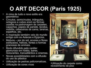 O ART DECOR (Paris 1925)
•
•

•
•
•
•
•
•

A cima de tudo o novo estilo era
geométrico
Círculos, semicírculos, triângulos,
octognos e cubos eram as formas
usadas na padronagem de carpetes,
capachos, papeis de parede, tecidos,
mobília, cabeceiras de cama, lareiras,
espelhos, etc.
A inspiração também veio do mundo
antigo com os Astecas e Egípcios.
Motivos – por do sol, arvores e flores
estilizados, hélices, fontes e formas
graciosas de animais.
Muito difundido pelo caráter
glamuroso em hotéis, bares,
resturantes, transatlântico e cinemas.
Novas possibilidades com a difusão
do uso do plástico
Utilização de pedras policromaticas.
•Utilização do carpete como
Utilização de cores vivas
revestimento de piso

 