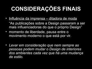 CONSIDERAÇÕES FINAIS
• Influência da imprensa – ditadora de moda
“As publicações sobre a Design passaram a ser
mais influenciadoras do que o próprio Design”
• momento de liberdade, pausa entre o
movimento moderno o que está por vir.
• Levar em consideração que nem sempre as
pessoas podem mudar o Design de interiores
dos ambientes cada vez que há uma mudança
de estilo.

 