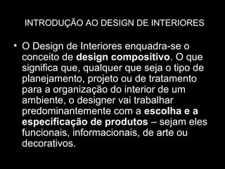 INTRODUÇÃO AO DESIGN DE INTERIORES

• O Design de Interiores enquadra-se o
conceito de design compositivo. O que
significa que, qualquer que seja o tipo de
planejamento, projeto ou de tratamento
para a organização do interior de um
ambiente, o designer vai trabalhar
predominantemente com a escolha e a
especificação de produtos – sejam eles
funcionais, informacionais, de arte ou
decorativos.

 