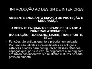 INTRODUÇÃO AO DESIGN DE INTERIORES
AMBIENTE ENQUANTO ESPAÇO DE PROTEÇÃO E
SEGURANÇA
AMBIENTE ENQUANTO ESPAÇO DESTINADO A
INÚMERAS ATIVIDADES
(HABITAÇÃO, TRABALHO, LAZER, TRANSPORTE,
ETC.)
• Funções tão antigas quanto a própria humanidade.
• Por isso são infinitas e diversificadas as soluções
estéticas criadas para configuração desses referidos
espaços que, por sua vez, se originaram e se originam
em razão das incontáveis e múltiplas culturas de cada
povo do planeta.

 
