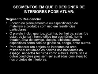 SEGMENTOS EM QUE O DESIGNER DE
INTERIORES PODE ATUAR:
Segmento Residencial
• Focado no planejamento e ou especificação de
materiais e produtos com uso em residências
particulares.
• O projeto inclui: quartos, cozinha, banheiros, salas (de
estar, de jantar), home office (ou escritório), home
theater, área de serviço, closets, biblioteca áreas
específicas como sala de ginástica, adega, entre outras.
• Para elaborar um projeto de interiores na área
residencial estuda-se os hábitos dos habitantes do
espaço. Aspectos técnicos como elétrica, hidráulica e
outrascondições precisam ser avaliadas com atenção
nos projetos de interiores.

 