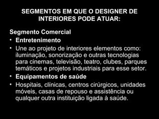 SEGMENTOS EM QUE O DESIGNER DE
INTERIORES PODE ATUAR:
Segmento Comercial
• Entretenimento
• Une ao projeto de interiores elementos como:
iluminação, sonorização e outras tecnologias
para cinemas, televisão, teatro, clubes, parques
temáticos e projetos industriais para esse setor.
• Equipamentos de saúde
• Hospitais, clínicas, centros cirúrgicos, unidades
móveis, casas de repouso e assistência ou
qualquer outra instituição ligada à saúde.

 