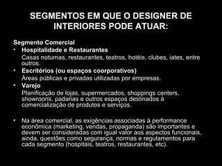 SEGMENTOS EM QUE O DESIGNER DE
INTERIORES PODE ATUAR:
Segmento Comercial
• Hospitalidade e Restaurantes
Casas noturnas, restaurantes, teatros, hotéis, clubes, iates, entre
outros.
• Escritórios (ou espaços coorporativos)
Áreas públicas e privadas utilizadas por empresas.
• Varejo
Planificação de lojas, supermercados, shoppings centers,
showroons, padarias e outros espaços destinados à
comercialização de produtos e serviços.
•

Na área comercial, as exigências associadas à performance
econômica (marketing, vendas, propaganda) são importantes e
devem ser consideradas com igual valor aos aspectos funcionais,
ainda, questões como segurança, normas e regulamentos para
cada segmento (hospitais, teatros, restaurantes, etc).

 