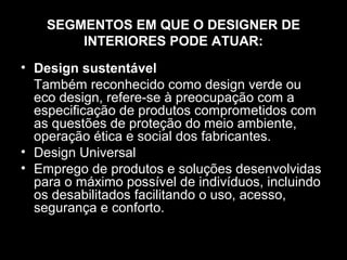 SEGMENTOS EM QUE O DESIGNER DE
INTERIORES PODE ATUAR:
• Design sustentável
Também reconhecido como design verde ou
eco design, refere-se à preocupação com a
especificação de produtos comprometidos com
as questões de proteção do meio ambiente,
operação ética e social dos fabricantes.
• Design Universal
• Emprego de produtos e soluções desenvolvidas
para o máximo possível de indivíduos, incluindo
os desabilitados facilitando o uso, acesso,
segurança e conforto.

 