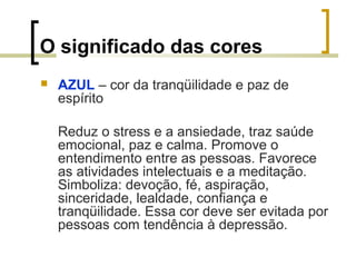 O significado das cores


AZUL – cor da tranqüilidade e paz de
espírito
Reduz o stress e a ansiedade, traz saúde
emocional, paz e calma. Promove o
entendimento entre as pessoas. Favorece
as atividades intelectuais e a meditação.
Simboliza: devoção, fé, aspiração,
sinceridade, lealdade, confiança e
tranqüilidade. Essa cor deve ser evitada por
pessoas com tendência à depressão.

 