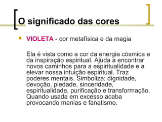 O significado das cores


VIOLETA - cor metafísica e da magia
Ela é vista como a cor da energia cósmica e
da inspiração espiritual. Ajuda a encontrar
novos caminhos para a espiritualidade e a
elevar nossa intuição espiritual. Traz
poderes mentais. Simboliza: dignidade,
devoção, piedade, sinceridade,
espiritualidade, purificação e transformação.
Quando usada em excesso acaba
provocando manias e fanatismo.

 