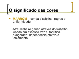 O significado das cores


MARROM – cor da disciplina, regras e
uniformidade.
Atrai dinheiro ganho através do trabalho.
Usado em excesso traz autocrítica
exagerada, dependência afetiva e
isolamento.

 