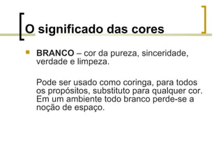 O significado das cores


BRANCO – cor da pureza, sinceridade,
verdade e limpeza.
Pode ser usado como coringa, para todos
os propósitos, substituto para qualquer cor.
Em um ambiente todo branco perde-se a
noção de espaço.

 