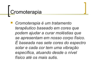 Cromoterapia


Cromoterapia é um tratamento
terapêutico baseado em cores que
podem ajudar a curar moléstias que
se apresentam em nosso corpo físico.
É baseada nas sete cores do espectro
solar e cada cor tem uma vibração
específica, atuando desde o nível
físico até os mais sutis.

 