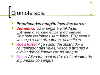 Cromoterapia







Propriedades terapêuticas das cores:
Vermelho: Dá energia e vitalidade.
Estimula o sangue e libera adrenalina.
Combate resfriados sem febre. Dispensa o
cansaço e ameniza dores reumáticas.
Rosa forte: Age como desobstruidor e
cauterizador das veias, vasos e artérias e
eliminador de impurezas no sangue
Rosa: Ativador, acelerador e eleminador de
impurezas do sangue

 