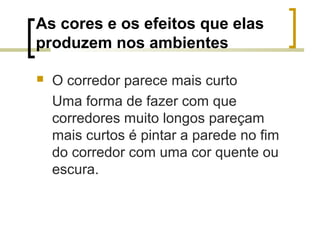 As cores e os efeitos que elas
produzem nos ambientes


O corredor parece mais curto
Uma forma de fazer com que
corredores muito longos pareçam
mais curtos é pintar a parede no fim
do corredor com uma cor quente ou
escura.

 