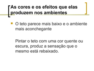 As cores e os efeitos que elas
produzem nos ambientes


O teto parece mais baixo e o ambiente
mais aconchegante
Pintar o teto com uma cor quente ou
escura, produz a sensação que o
mesmo está rebaixado.

 