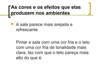 As cores e os efeitos que elas
produzem nos ambientes


A sala parece mais arejada e
refrescante
Pintar a sala com uma cor fria e o teto
com uma cor fria de tonalidade mais
clara, faz com que o teto pareça mais
alto do que é.

 