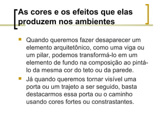 As cores e os efeitos que elas
produzem nos ambientes




Quando queremos fazer desaparecer um
elemento arquitetônico, como uma viga ou
um pilar, podemos transformá-lo em um
elemento de fundo na composição ao pintálo da mesma cor do teto ou da parede.
Já quando queremos tornar visível uma
porta ou um trajeto a ser seguido, basta
destacarmos essa porta ou o caminho
usando cores fortes ou constrastantes.

 
