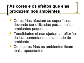 As cores e os efeitos que elas
produzem nos ambientes






Cores frias afastam as superfícies,
devendo ser utilizadas para ampliar
ambientes pequenos.
Tonalidades claras ajudam a reflexão
da luz, aumentando a claridade do
ambiente
Com cores frias os ambientes ficam
mais repousantes

 